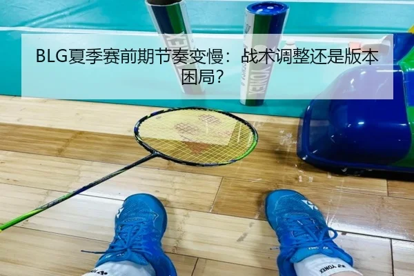 BLG夏季赛前期节奏变慢：战术调整还是版本困局？